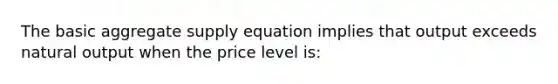 The basic aggregate supply equation implies that output exceeds natural output when the price level is: