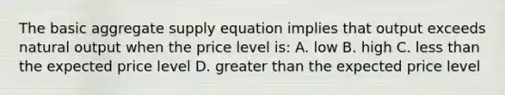 The basic aggregate supply equation implies that output exceeds natural output when the price level is: A. low B. high C. less than the expected price level D. greater than the expected price level