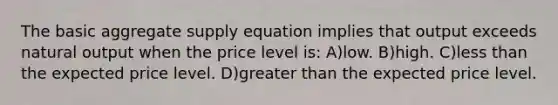 The basic aggregate supply equation implies that output exceeds natural output when the price level is: A)low. B)high. C)less than the expected price level. D)greater than the expected price level.