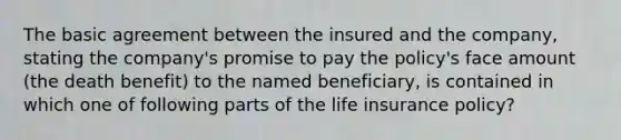 The basic agreement between the insured and the company, stating the company's promise to pay the policy's face amount (the death benefit) to the named beneficiary, is contained in which one of following parts of the life insurance policy?