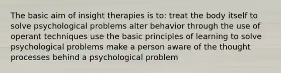 The basic aim of insight therapies is to: treat the body itself to solve psychological problems alter behavior through the use of operant techniques use the basic principles of learning to solve psychological problems make a person aware of the thought processes behind a psychological problem