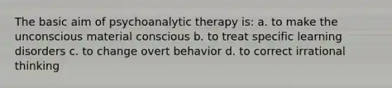 The basic aim of psychoanalytic therapy is: a. to make the unconscious material conscious b. to treat specific learning disorders c. to change overt behavior d. to correct irrational thinking