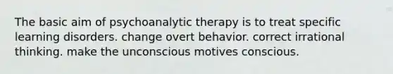 The basic aim of psychoanalytic therapy is to treat specific learning disorders. change overt behavior. correct irrational thinking. make the unconscious motives conscious.