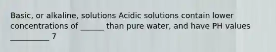 Basic, or alkaline, solutions Acidic solutions contain lower concentrations of ______ than pure water, and have PH values __________ 7