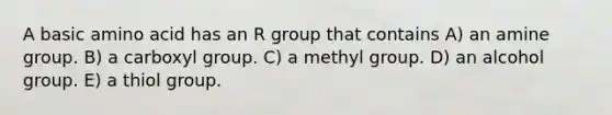 A basic amino acid has an R group that contains A) an amine group. B) a carboxyl group. C) a methyl group. D) an alcohol group. E) a thiol group.