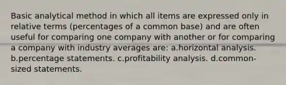 Basic analytical method in which all items are expressed only in relative terms (percentages of a common base) and are often useful for comparing one company with another or for comparing a company with industry averages are: a.horizontal analysis. b.percentage statements. c.profitability analysis. d.common-sized statements.