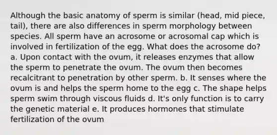 Although the basic anatomy of sperm is similar (head, mid piece, tail), there are also differences in sperm morphology between species. All sperm have an acrosome or acrosomal cap which is involved in fertilization of the egg. What does the acrosome do? a. Upon contact with the ovum, it releases enzymes that allow the sperm to penetrate the ovum. The ovum then becomes recalcitrant to penetration by other sperm. b. It senses where the ovum is and helps the sperm home to the egg c. The shape helps sperm swim through viscous fluids d. It's only function is to carry the genetic material e. It produces hormones that stimulate fertilization of the ovum