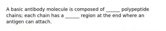 A basic antibody molecule is composed of ______ polypeptide chains; each chain has a ______ region at the end where an antigen can attach.