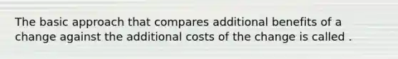 The basic approach that compares additional benefits of a change against the additional costs of the change is called .