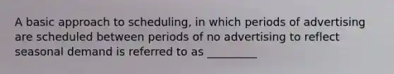 A basic approach to scheduling, in which periods of advertising are scheduled between periods of no advertising to reflect seasonal demand is referred to as _________