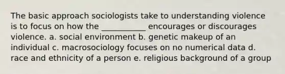 The basic approach sociologists take to understanding violence is to focus on how the ___________ encourages or discourages violence. a. social environment b. genetic makeup of an individual c. macrosociology focuses on no numerical data d. race and ethnicity of a person e. religious background of a group