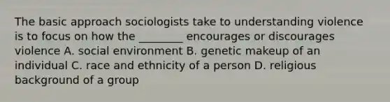 The basic approach sociologists take to understanding violence is to focus on how the ________ encourages or discourages violence A. social environment B. genetic makeup of an individual C. race and ethnicity of a person D. religious background of a group