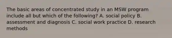 The basic areas of concentrated study in an MSW program include all but which of the following? A. social policy B. assessment and diagnosis C. social work practice D. research methods