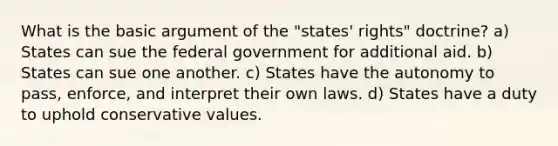 What is the basic argument of the "states' rights" doctrine? a) States can sue the federal government for additional aid. b) States can sue one another. c) States have the autonomy to pass, enforce, and interpret their own laws. d) States have a duty to uphold conservative values.