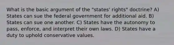 What is the basic argument of the "states' rights" doctrine? A) States can sue the federal government for additional aid. B) States can sue one another. C) States have the autonomy to pass, enforce, and interpret their own laws. D) States have a duty to uphold conservative values.