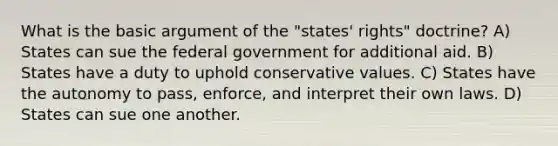 What is the basic argument of the "states' rights" doctrine? A) States can sue the federal government for additional aid. B) States have a duty to uphold conservative values. C) States have the autonomy to pass, enforce, and interpret their own laws. D) States can sue one another.