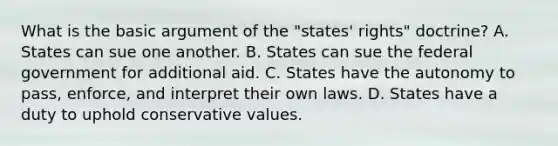 What is the basic argument of the "states' rights" doctrine? A. States can sue one another. B. States can sue the federal government for additional aid. C. States have the autonomy to pass, enforce, and interpret their own laws. D. States have a duty to uphold conservative values.