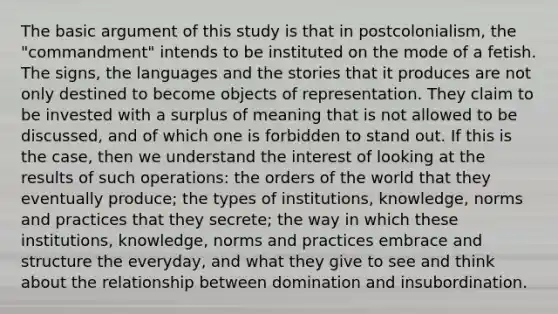 The basic argument of this study is that in postcolonialism, the "commandment" intends to be instituted on the mode of a fetish. The signs, the languages ​​and the stories that it produces are not only destined to become objects of representation. They claim to be invested with a surplus of meaning that is not allowed to be discussed, and of which one is forbidden to stand out. If this is the case, then we understand the interest of looking at the results of such operations: the orders of the world that they eventually produce; the types of institutions, knowledge, norms and practices that they secrete; the way in which these institutions, knowledge, norms and practices embrace and structure the everyday, and what they give to see and think about the relationship between domination and insubordination.