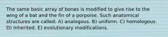 The same basic array of bones is modified to give rise to the wing of a bat and the fin of a porpoise. Such anatomical structures are called: A) analogous. B) uniform. C) homologous. D) inherited. E) evolutionary modifications.