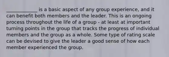 _____________ is a basic aspect of any group experience, and it can benefit both members and the leader. This is an ongoing process throughout the life of a group - at least at important turning points in the group that tracks the progress of individual members and the group as a whole. Some type of rating scale can be devised to give the leader a good sense of how each member experienced the group.