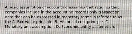 A basic assumption of accounting assumes that requires that companies include in the accounting records only transaction data that can be expressed in monetary terms is referred to as the A. Fair value principle. B. Historical cost principle. C. Monetary unit assumption. D. Economic entity assumption.