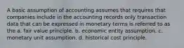 A basic assumption of accounting assumes that requires that companies include in the accounting records only transaction data that can be expressed in monetary terms is referred to as the a. fair value principle. b. economic entity assumption. c. monetary unit assumption. d. historical cost principle.