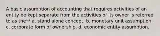 A basic assumption of accounting that requires activities of an entity be kept separate from the activities of its owner is referred to as the** a. stand alone concept. b. monetary unit assumption. c. corporate form of ownership. d. economic entity assumption.