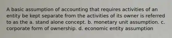 A basic assumption of accounting that requires activities of an entity be kept separate from the activities of its owner is referred to as the a. stand alone concept. b. monetary unit assumption. c. corporate form of ownership. d. economic entity assumption