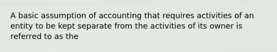 A basic assumption of accounting that requires activities of an entity to be kept separate from the activities of its owner is referred to as the