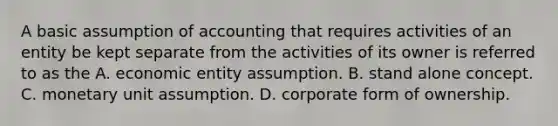 A basic assumption of accounting that requires activities of an entity be kept separate from the activities of its owner is referred to as the A. economic entity assumption. B. stand alone concept. C. monetary unit assumption. D. corporate form of ownership.