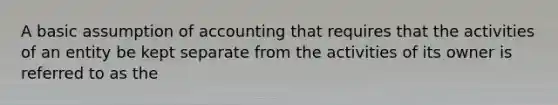 A basic assumption of accounting that requires that the activities of an entity be kept separate from the activities of its owner is referred to as the