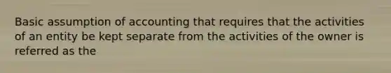 Basic assumption of accounting that requires that the activities of an entity be kept separate from the activities of the owner is referred as the