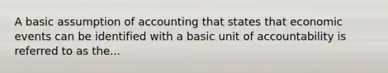 A basic assumption of accounting that states that economic events can be identified with a basic unit of accountability is referred to as the...