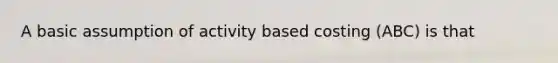 A basic assumption of activity based costing (ABC) is that