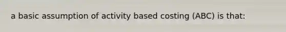 a basic assumption of activity based costing (ABC) is that: