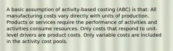 A basic assumption of activity-based costing (ABC) is that: All manufacturing costs vary directly with units of production. Products or services require the performance of activities and activities consume resources. Only costs that respond to unit-level drivers are product costs. Only variable costs are included in the activity cost pools.