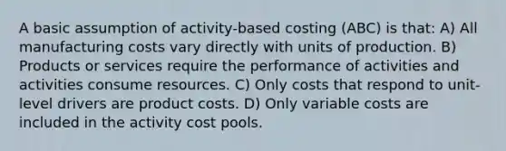 A basic assumption of activity-based costing (ABC) is that: A) All manufacturing costs vary directly with units of production. B) Products or services require the performance of activities and activities consume resources. C) Only costs that respond to unit-level drivers are product costs. D) Only variable costs are included in the activity cost pools.