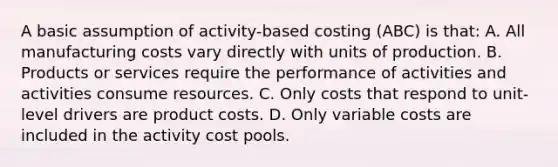 A basic assumption of activity-based costing (ABC) is that: A. All manufacturing costs vary directly with units of production. B. Products or services require the performance of activities and activities consume resources. C. Only costs that respond to unit-level drivers are product costs. D. Only variable costs are included in the activity cost pools.