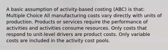 A basic assumption of activity-based costing (ABC) is that: Multiple Choice All manufacturing costs vary directly with units of production. Products or services require the performance of activities and activities consume resources. Only costs that respond to unit-level drivers are product costs. Only variable costs are included in the activity cost pools.