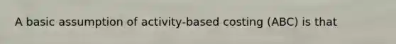 A basic assumption of activity-based costing (ABC) is that