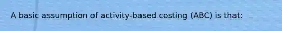 A basic assumption of activity-based costing (ABC) is that: