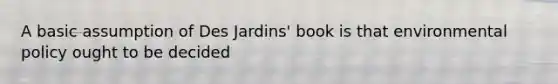 A basic assumption of Des Jardins' book is that environmental policy ought to be decided