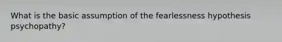 What is the basic assumption of the fearlessness hypothesis psychopathy?