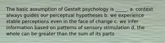 The basic assumption of Gestalt psychology is _____. a. context always guides our perceptual hypotheses b. we experience stable perceptions even in the face of change c. we infer information based on patterns of sensory stimulation d. the whole can be greater than the sum of its parts