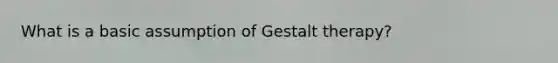 What is a basic assumption of Gestalt therapy?