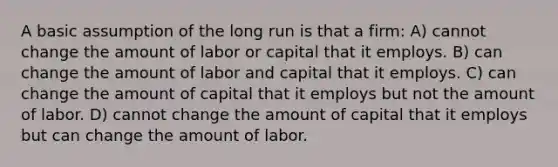 A basic assumption of the long run is that a firm: A) cannot change the amount of labor or capital that it employs. B) can change the amount of labor and capital that it employs. C) can change the amount of capital that it employs but not the amount of labor. D) cannot change the amount of capital that it employs but can change the amount of labor.