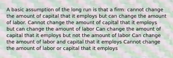 A basic assumption of the long run is that a firm: cannot change the amount of capital that it employs but can change the amount of labor. Cannot change the amount of capital that it employs but can change the amount of labor Can change the amount of capital that it employs but not the amount of labor Can change the amount of labor and capital that it employs Cannot change the amount of labor or capital that it employs