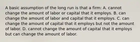 A basic assumption of the long run is that a firm: A. cannot change the amount of labor or capital that it employs. B. can change the amount of labor and capital that it employs. C. can change the amount of capital that it employs but not the amount of labor. D. cannot change the amount of capital that it employs but can change the amount of labor.