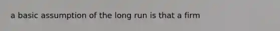 a basic assumption of the long run is that a firm