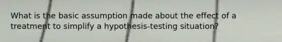 What is the basic assumption made about the effect of a treatment to simplify a hypothesis-testing situation?